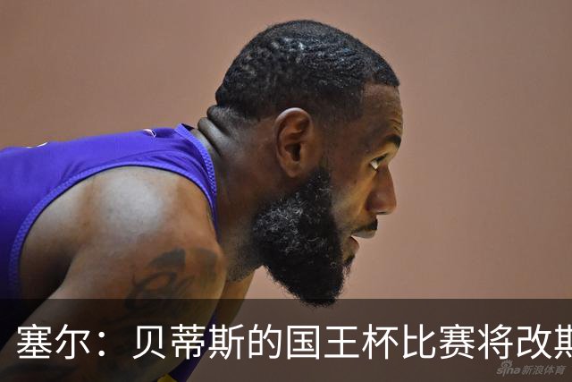 塞尔：贝蒂斯的国王杯比赛将改期至国际比赛日，阵中国脚将缺阵