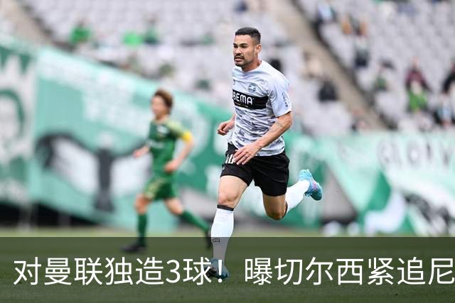 对曼联独造3球！曝切尔西紧追尼科帕斯 转会费预计破亿