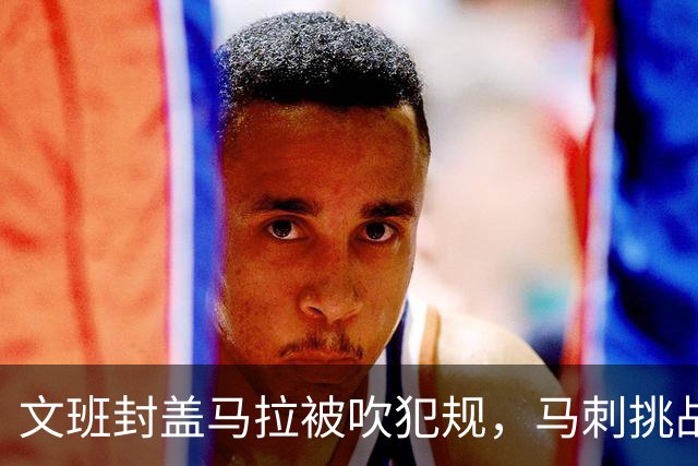 文班封盖马拉被吹犯规，马刺挑战成功改判为好帽