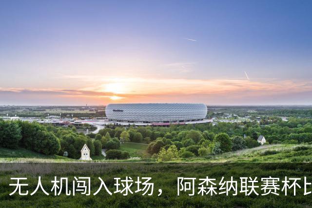 无人机闯入球场，阿森纳联赛杯比赛中断超8分钟