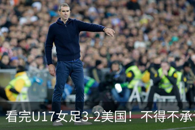 看完U17女足3-2美国！不得不承认的5个事实，女足用实力打脸质疑