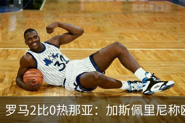罗马2比0热那亚：加斯佩里尼称欧冠4比3失利后反弹无悬念